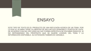 ENSAYO
ESTE TIPO DE TEXTO ES EL PRODUCTO DE UNA REFLEXIÓN ACERCA DE UN TEMA, POR
LO QUE EL ALUMNO TIENE LA LIBERTAD DE INCLUIR SUS OPINIONES Y PUNTOS DE VISTA.
DE ACUERDO CON DEL RÍO (2000) NO HAY FORMA ESPECÍFICA DE ESCRIBIR ENSAYOS, SI
NO DEPENDIENDO DEL PROPÓSITO QUE SE QUIERE LOGRAR, DEL TEMA Y LA
INFORMACIÓN DISPONIBLE. SU EXTENSIÓN TAMBIÉN ES VARIABLE.
 