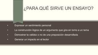 ¿PARA QUÉ SIRVE UN ENSAYO?
• Expresar un sentimiento personal
• La construcción lógica de un argumento que gira en torno a un tema
• Demostrar la validez o no de una preposición desarrollada
• Generar un impacto en el lector
 