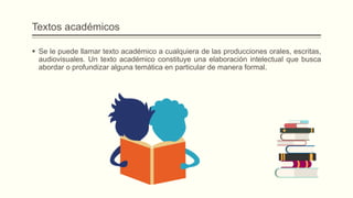 Textos académicos
 Se le puede llamar texto académico a cualquiera de las producciones orales, escritas,
audiovisuales. Un texto académico constituye una elaboración intelectual que busca
abordar o profundizar alguna temática en particular de manera formal.
 
