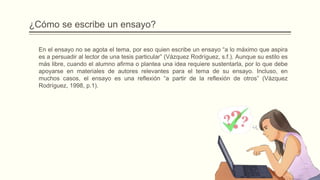 ¿Cómo se escribe un ensayo?
En el ensayo no se agota el tema, por eso quien escribe un ensayo “a lo máximo que aspira
es a persuadir al lector de una tesis particular” (Vázquez Rodríguez, s.f.). Aunque su estilo es
más libre, cuando el alumno afirma o plantea una idea requiere sustentarla, por lo que debe
apoyarse en materiales de autores relevantes para el tema de su ensayo. Incluso, en
muchos casos, el ensayo es una reflexión “a partir de la reflexión de otros” (Vázquez
Rodríguez, 1998, p.1).
 
