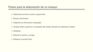 Pasos para la elaboración de un ensayo:
 Seleccionar el tema o tesis a argumentar.
 Buscar información.
 Organizar la información recopilada.
 Acopiar ideas y generar un esqueleto del ensayo (decidir los subtemas a tratar).
 Redactar .
 Revisar lo escrito y corregir.
 Elaborar la versión final .
 