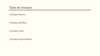 Tipos de ensayos:
Ensayo literario.
Ensayo científico.
Ensayo critico.
Ensayo argumentativo.
 