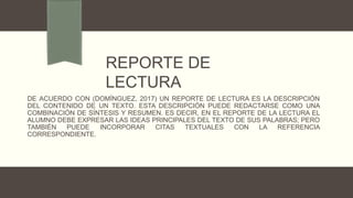 DE ACUERDO CON (DOMÍNGUEZ, 2017) UN REPORTE DE LECTURA ES LA DESCRIPCIÓN
DEL CONTENIDO DE UN TEXTO. ESTA DESCRIPCIÓN PUEDE REDACTARSE COMO UNA
COMBINACIÓN DE SÍNTESIS Y RESUMEN. ES DECIR, EN EL REPORTE DE LA LECTURA EL
ALUMNO DEBE EXPRESAR LAS IDEAS PRINCIPALES DEL TEXTO DE SUS PALABRAS; PERO
TAMBIÉN PUEDE INCORPORAR CITAS TEXTUALES CON LA REFERENCIA
CORRESPONDIENTE.
REPORTE DE
LECTURA
 