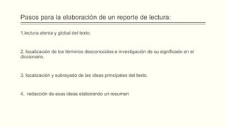 Pasos para la elaboración de un reporte de lectura:
1.lectura atenta y global del texto.
2. localización de los términos desconocidos e investigación de su significado en el
diccionario.
3. localización y subrayado de las ideas principales del texto.
4. redacción de esas ideas elaborando un resumen
 