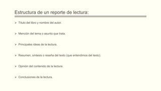Estructura de un reporte de lectura:
 Título del libro y nombre del autor.
 Mención del tema o asunto que trata.
 Principales ideas de la lectura.
 Resumen, síntesis o reseña del texto (que entendimos del texto).
 Opinión del contenido de la lectura.
 Conclusiones de la lectura.
 