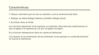 Características:
 Textura: esta tiene que ver con su cohesión y con la coherencia del texto.
 Dialogo: se utiliza dialogo histórico y también dialogo actual .
 Su finitud: tiene un limite.
a) La función ideacional: la de expresar un contenido. Esta tiene dos subdivisiones; la
que va ligada a la experiencia y la que va ligada a la lógica.
b) La función interpersonal: tiene en cuenta al interlocutor.
c)La textual: es la combinación de las anteriores, la de expresar un contenido teniendo
en cuenta al interlocutor.
 