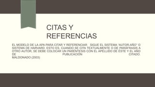 EL MODELO DE LA APA PARA CITAR Y REFERENCIAR SIGUE EL SISTEMA “AUTOR-AÑO” O
SISTEMA DE HARVARD. ESTO ES, CUANDO SE CITA TEXTUALMENTE O DE PARÁFRASIS A
OTRO AUTOR, SE DEBE COLOCAR UN PARÉNTESIS CON EL APELLIDO DE ÉSTE Y EL AÑO
DE PUBLICACIÓN CITADO.
MALDONADO (2003)
CITAS Y
REFERENCIAS
 