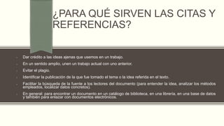 ¿PARA QUÉ SIRVEN LAS CITAS Y
REFERENCIAS?
• Dar crédito a las ideas ajenas que usemos en un trabajo.
• En un sentido amplio, unen un trabajo actual con uno anterior.
• Evitar el plagio.
• Identificar la publicación de la que fue tomado el tema o la idea referida en el texto.
• Facilitar la búsqueda de la fuente a los lectores del documento (para entender la idea, analizar los métodos
empleados, localizar datos concretos).
• En general: para encontrar un documento en un catálogo de biblioteca, en una librería, en una base de datos
y también para enlazar con documentos electrónicos.
 
