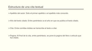 Estructura de una cita textual
Apellido del autor: Solo el primer apellido o el apellido más conocido.
Año del texto citado: Entre paréntesis va el año en que se publico el texto citado.
Cita: Entre comillas dobles se transcribe el texto a citar.
Pagina: Al final de la cita, entre paréntesis, se pone la pagina del libro o articulo que
fue citado.
 