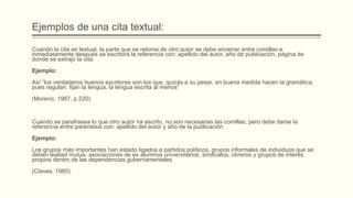 Ejemplos de una cita textual:
Cuando la cita es textual, la parte que se retoma de otro autor se debe encerrar entre comillas e
inmediatamente después se escribirá la referencia con: apellido del autor, año de publicación, página de
donde se extrajo la cita.
Ejemplo:
Así “los verdaderos buenos escritores son los que, quizás a su pesar, en buena medida hacen la gramática,
pues regulan, fijan la lengua, la lengua escrita al menos”
(Moreno, 1987, p.220)
Cuando se parafrasea lo que otro autor ha escrito, no son necesarias las comillas; pero debe darse la
referencia entre paréntesis con: apellido del autor y año de la publicación
Ejemplo:
Los grupos más importantes han estado ligados a partidos políticos, grupos informales de individuos que se
deben lealtad mutua, asociaciones de ex alumnos universitarios, sindicatos, obreros y grupos de interés
propios dentro de las dependencias gubernamentales
(Claves, 1985).
 