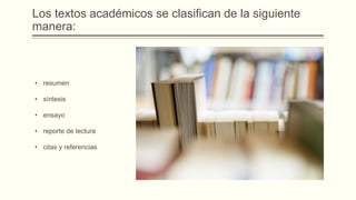 Los textos académicos se clasifican de la siguiente
manera:
• resumen
• síntesis
• ensayo
• reporte de lectura
• citas y referencias
 