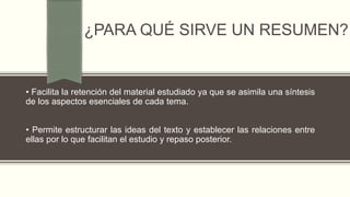¿PARA QUÉ SIRVE UN RESUMEN?
• Facilita la retención del material estudiado ya que se asimila una síntesis
de los aspectos esenciales de cada tema.
• Permite estructurar las ideas del texto y establecer las relaciones entre
ellas por lo que facilitan el estudio y repaso posterior.
 