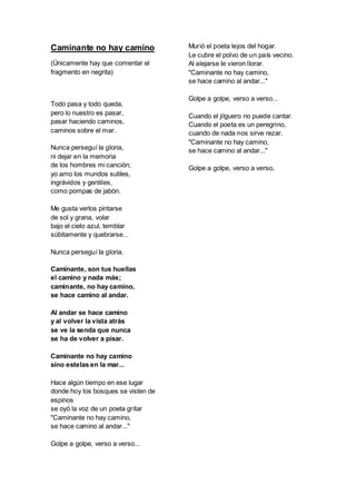 Caminante no hay camino
(Únicamente hay que comentar el
fragmento en negrita)
Todo pasa y todo queda,
pero lo nuestro es pasar,
pasar haciendo caminos,
caminos sobre el mar.
Nunca perseguí la gloria,
ni dejar en la memoria
de los hombres mi canción;
yo amo los mundos sutiles,
ingrávidos y gentiles,
como pompas de jabón.
Me gusta verlos pintarse
de sol y grana, volar
bajo el cielo azul, temblar
súbitamente y quebrarse...
Nunca perseguí la gloria.
Caminante, son tus huellas
el camino y nada más;
caminante, no hay camino,
se hace camino al andar.
Al andar se hace camino
y al volver la vista atrás
se ve la senda que nunca
se ha de volver a pisar.
Caminante no hay camino
sino estelas en la mar...
Hace algún tiempo en ese lugar
donde hoy los bosques se visten de
espinos
se oyó la voz de un poeta gritar
"Caminante no hay camino,
se hace camino al andar..."
Golpe a golpe, verso a verso...
Murió el poeta lejos del hogar.
Le cubre el polvo de un país vecino.
Al alejarse le vieron llorar.
"Caminante no hay camino,
se hace camino al andar..."
Golpe a golpe, verso a verso...
Cuando el jilguero no puede cantar.
Cuando el poeta es un peregrino,
cuando de nada nos sirve rezar.
"Caminante no hay camino,
se hace camino al andar..."
Golpe a golpe, verso a verso.
 