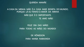 QUERIDA MAMÃE
A CASA DA MINHA MÃE É A CASA MAIS BONITA DO MUNDO,
PORQUE LÁ EU TENHO O AMOR DA MINHA
MÃE QUE É O IMPORTANTE.
TE AMO MÃE!
FELIZ DIA DAS MÃES
PARA TODAS AS MÃES DO MUNDO!
DE RÔNISSON
PARA MARIA RAIMUNDA
 