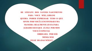 DE STEFANY DOS SANTOS NASCIMENTO
PARA VOCE MÃE, LIDIANE
QUERIA PODER EXPRESSAR TUDO O QUE
SINTO POR VOCÊ E ENCONTRAR UMA
MANEIRA REALMENTE JUSTA PARA
AGRADECER O QUE JÁ FEZ POR MIM
VOCE É ESPECIAL
OBRIGADA POR SER
MINHA MÃE
FELIZ DIA DAS MÃES!!!
 