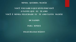 MINHA QUERIDA MAMÃE
VOCÊ NÃO SABE O QUE SINTO POR VOCÊ
O TANTO QUE EU TE AMO
VOCẼ É MINHA FELICIDADE EU TE AMO TANTO MAMÃE
DE YASMIN
PARA IONICE
FELIZ DIA DAS MÃES!!!
 