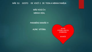 MÃE EU GOSTO DE VOCÊ E DE TODA A MINHA FAMÍLIA
MÃE VOCE É A
MINHA VIDA,
PARABÉNS MAMÃE !!!
ALINE VITÓRIA.
ALINE
VITORIA SOUSA
FERREIRA
MAMÃE
 