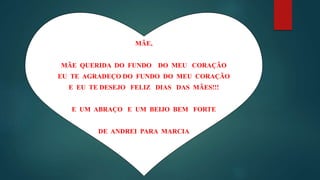 MÃE,
MÃE QUERIDA DO FUNDO DO MEU CORAÇÃO
EU TE AGRADEÇO DO FUNDO DO MEU CORAÇÃO
E EU TE DESEJO FELIZ DIAS DAS MÃES!!!
E UM ABRAÇO E UM BEIJO BEM FORTE
DE ANDREI PARA MARCIA
 