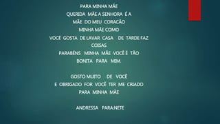 PARA MINHA MÃE
QUERIDA MÃE A SENHORA É A
MÃE DO MEU CORACÃO
MINHA MÃE COMO
VOCẼ GOSTA DE LAVAR CASA DE TARDE FAZ
COISAS
PARABÉNS MINHA MÃE VOCÊ É TÃO
BONITA PARA MIM.
GOSTO MUITO DE VOCÊ
E OBRIGADO FOR VOCÊ TER ME CRIADO
PARA MINHA MÃE
ANDRESSA PARA:NETE
 