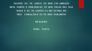 MAMÃE EU TE AMO E EU DOU UM ABRAÇO
BEM FORTE E POR ISSO EU TE DOU FELIZ DIA DAS
MÃES E EU TE GOSTO LA DO FUNDO DO
MEU CORAÇÃO E EU TE DOU PARABÉNS
DE KAYKY
PARA NALVA
 