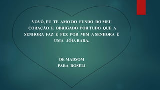 VOVÓ, EU TE AMO DO FUNDO DO MEU
CORAÇÃO E OBRIGADO POR TUDO QUE A
SENHORA FAZ E FEZ POR MIM A SENHORA É
UMA JÓIA RARA.
DE MADSOM
PARA ROSELI
 