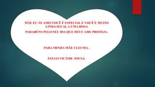 MÃE EU TE AMO VOCÊ É ESPECIAL E VOCÊ É MUITO
LINDA IGUALA UMA ROSA
PARABÉNS PELO SEU DIA QUE DEUS LHE PROTEJA.
PARA MINHA MÃE CLEUMA .
PAULO VICTOR SOUSA.
 