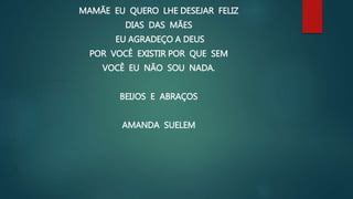 MAMÃE EU QUERO LHE DESEJAR FELIZ
DIAS DAS MÃES
EU AGRADEÇO A DEUS
POR VOCÊ EXISTIR POR QUE SEM
VOCÊ EU NÃO SOU NADA.
BEIJOS E ABRAÇOS
AMANDA SUELEM
 