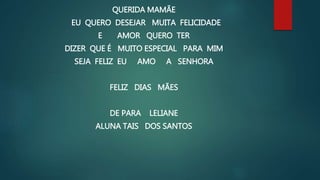 QUERIDA MAMÃE
EU QUERO DESEJAR MUITA FELICIDADE
E AMOR QUERO TER
DIZER QUE É MUITO ESPECIAL PARA MIM
SEJA FELIZ EU AMO A SENHORA
FELIZ DIAS MÃES
DE PARA LELIANE
ALUNA TAIS DOS SANTOS
 