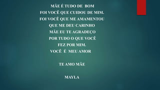 MÃE É TUDO DE BOM
FOI VOCÊ QUE CUIDOU DE MIM.
FOI VOCÊ QUE ME AMAMENTOU
QUE ME DEU CARINHO
MÃE EU TE AGRADEÇO
POR TUDO O QUE VOCÊ
FEZ POR MIM.
VOCÊ É MEU AMOR
TE AMO MÃE
MAYLA
 