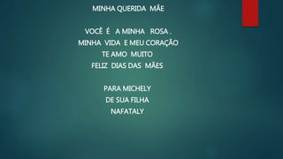 MINHA QUERIDA MÃE
VOCÊ É A MINHA ROSA .
MINHA VIDA E MEU CORAÇÃO
TE AMO MUITO
FELIZ DIAS DAS MÃES
PARA MICHELY
DE SUA FILHA
NAFATALY
 