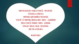 MENSAGEM PARA VOCÊ, MAMÃE
ÂNGELA SOUSA
MINHA QUERIDA MAMÃE
VOCẼ É MINHA ROSA DO MEU JARDIM
PRA VOCÊ TODO MEU AMOR.
FELIZ DIAS DAS MAMÃE.
DE SUA FILHA
RAINARA
 
