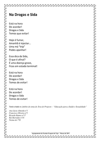 Na Drogas e Sida

Está na hora
De acordar!
Drogas e Sida
Temos que evitar!

Hoje é fumar,
Amanhã é injectar…
Uma má “trip”
Podes apanhar!

Essa dica da Sida,
O que é afinal?
É uma doença grave,
Ficas em estado terminal!

Está na hora
De acordar!
Drogas e Sida
Temos de evitar!

Está na hora
De acordar!
Drogas e Sida
Temos de evitar!

Texto criado no âmbito do tema de Área de Projecto – “Educação para a Saúde e Sexualidade”
Ana Lúcia Almeida nº1
Francisco Oliveira nº5
Ricardo Ramos nº17
Rui Barradas nº18
Turma do 7ºD




                         ___________________________________________________
                         Agrupamento de Escolas Fragata do Tejo – Março de 2011
 