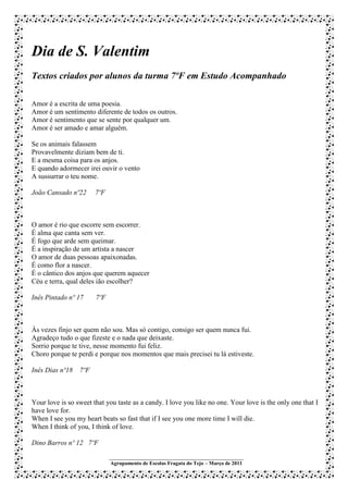 Dia de S. Valentim
Textos criados por alunos da turma 7ºF em Estudo Acompanhado

Amor é a escrita de uma poesia.
Amor é um sentimento diferente de todos os outros.
Amor é sentimento que se sente por qualquer um.
Amor é ser amado e amar alguém.

Se os animais falassem
Provavelmente diziam bem de ti.
E a mesma coisa para os anjos.
E quando adormecer irei ouvir o vento
A sussurrar o teu nome.

João Cansado nº22      7ºF



O amor é rio que escorre sem escorrer.
É alma que canta sem ver.
É fogo que arde sem queimar.
É a inspiração de um artista a nascer
O amor de duas pessoas apaixonadas.
É como flor a nascer.
É o cântico dos anjos que querem aquecer
Céu e terra, qual deles ião escolher?

Inês Pintado nº 17     7ºF



Às vezes finjo ser quem não sou. Mas só contigo, consigo ser quem nunca fui.
Agradeço tudo o que fizeste e o nada que deixaste.
Sorrio porque te tive, nesse momento fui feliz.
Choro porque te perdi e porque nos momentos que mais precisei tu lá estiveste.

Inês Dias nº18 7ºF



Your love is so sweet that you taste as a candy. I love you like no one. Your love is the only one that I
have love for.
When I see you my heart beats so fast that if I see you one more time I will die.
When I think of you, I think of love.

Dino Barros nº 12 7ºF
                             ___________________________________________________
                             Agrupamento de Escolas Fragata do Tejo – Março de 2011
 