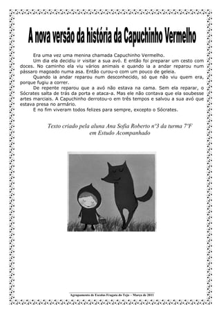 Era uma vez uma menina chamada Capuchinho Vermelho.
      Um dia ela decidiu ir visitar a sua avó. E então foi preparar um cesto com
doces. No caminho ela viu vários animais e quando ia a andar reparou num
pássaro magoado numa asa. Então curou-o com um pouco de geleia.
      Quando ia andar reparou num desconhecido, só que não viu quem era,
porque fugiu a correr.
      De repente reparou que a avó não estava na cama. Sem ela reparar, o
Sócrates salta de trás da porta e ataca-a. Mas ele não contava que ela soubesse
artes marciais. A Capuchinho derrotou-o em três tempos e salvou a sua avó que
estava presa no armário.
      E no fim viveram todos felizes para sempre, excepto o Sócrates.


           Texto criado pela aluna Ana Sofia Roberto nº3 da turma 7ºF
                            em Estudo Acompanhado




                     ___________________________________________________
                     Agrupamento de Escolas Fragata do Tejo – Março de 2011
 