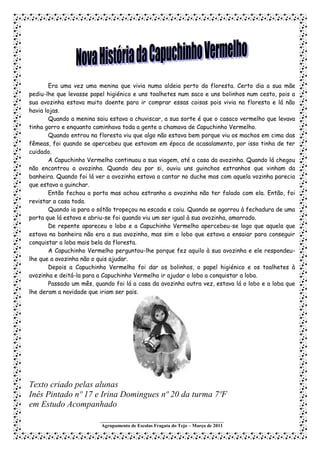 Era uma vez uma menina que vivia numa aldeia perto da floresta. Certo dia a sua mãe
pediu-lhe que levasse papel higiénico e uns toalhetes num saco e uns bolinhos num cesto, pois a
sua avozinha estava muito doente para ir comprar essas coisas pois vivia na floresta e lá não
havia lojas.
        Quando a menina saiu estava a chuviscar, a sua sorte é que o casaco vermelho que levava
tinha gorro e enquanto caminhava toda a gente a chamava de Capuchinho Vermelho.
        Quando entrou na floresta viu que algo não estava bem porque viu os machos em cima das
fêmeas, foi quando se apercebeu que estavam em época de acasalamento, por isso tinha de ter
cuidado.
        A Capuchinho Vermelho continuou a sua viagem, até a casa da avozinha. Quando lá chegou
não encontrou a avozinha. Quando deu por si, ouviu uns guinchos estranhos que vinham da
banheira. Quando foi lá ver a avozinha estava a cantar no duche mas com aquela vozinha parecia
que estava a guinchar.
        Então fechou a porta mas achou estranho a avozinha não ter falado com ela. Então, foi
revistar a casa toda.
        Quando ia para o sótão tropeçou na escada e caiu. Quando se agarrou à fechadura de uma
porta que lá estava e abriu-se foi quando viu um ser igual à sua avozinha, amarrado.
        De repente apareceu o lobo e a Capuchinho Vermelho apercebeu-se logo que aquela que
estava na banheira não era a sua avozinha, mas sim o lobo que estava a ensaiar para conseguir
conquistar a loba mais bela da floresta.
        A Capuchinho Vermelho perguntou-lhe porque fez aquilo à sua avozinha e ele respondeu-
lhe que a avozinha não o quis ajudar.
        Depois a Capuchinho Vermelho foi dar os bolinhos, o papel higiénico e os toalhetes à
avozinha e deitá-la para a Capuchinho Vermelho ir ajudar o lobo a conquistar a loba.
        Passado um mês, quando foi lá a casa da avozinha outra vez, estava lá o lobo e a loba que
lhe deram a novidade que iriam ser pais.




Texto criado pelas alunas
Inês Pintado nº 17 e Irina Domingues nº 20 da turma 7ºF
em Estudo Acompanhado
                          ___________________________________________________
                          Agrupamento de Escolas Fragata do Tejo – Março de 2011
 