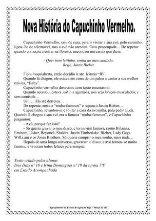 Capuchinho Vermelho, saiu de casa, para ir visitar a sua avó, pelo caminho,
ligou-lhe do telemóvel, mas a avó não atendeu, ficou preocupada… De repente
quando começou a entrar na floresta, encontrou um cartaz que dizia:

                  - Quer bom leitinho, venha ao meu cantinho.
                             Beijo, Justin Bieber.

      Ficou boquiaberta, então decidiu ir até leitaria “JB”.
      Quando lá chegou, ele estava em cima de um palco a cantar a sua melhor
música, “Baby”.
      Capuchinho vermelho desmaiou com tanto entusiasmo.
      Quando acordou, estava Justin a agarrá-la, nos seus braços musculados, e
sem camisola…
      Uiii…. Ela até derreteu…
      De repente, entra a “rouba-famosos” e raptou o Justin Bieber…
      Capuchinho, levantou-se e foi ter a casa da avozinha, para pedir ajuda.
Quando lá chegou a sua avó era a famosa “rouba-famosos”, e Capuchinho
perguntou:
      - Avó, porque fez isto?
      - Só queria gravar o meu disco, e tornar-me famosa, como Rihanna,
Eminem, Usher, Beyoncé, Shakira, Justin Timberlake, Bieber, Lady Gaga,
Will.i.am e os Jonas Brothers. Só queria cumprir o meu sonho, mais nada…
      Depois de uma longa conversa, gravaram o disco, e avó tornou-se muito
famosa, e viveram todos felizes para sempre.


Texto criado pelas alunas
Inês Dias nº 18 e Irina Domingues nº 19 da turma 7ºF
em Estudo Acompanhado




                     ___________________________________________________
                     Agrupamento de Escolas Fragata do Tejo – Março de 2011
 