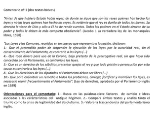 Comentario nº 1 (dos textos breves)
“Antes de que hubiera Estado había reyes; de donde se sigue que son los reyes quienes han hecho las
leyes y no las leyes quienes han hecho los reyes. Es evidente que el rey es dueño de todos los bienes. Su
derecho le viene de Dios y sólo a El ha de rendir cuentas. Todos los poderes en el Estado derivan de su
poder y todos le deben la más completa obediencia”. (Jacobo I, La verdadera ley de las monarquías
libres, 1598)
“Los Lores y los Comunes, reunidos en un cuerpo que representa a la nación, declaran:
1.- Que el pretendido poder de suspender la ejecución de las leyes por la autoridad real, sin el
consentimiento del Parlamento, es contrario a las leyes (...)
4.- Que todo dinero para uso de la Corona, bajo pretexto de la prerrogativa real, sin que haya sido
concedido por el Parlamento, es contrario a las leyes.
5.- Que es un derecho de los súbditos presentar quejas al rey y que toda prisión o persecución por esta
causa es contraria a las leyes (...)
8.- Que las elecciones de los diputados al Parlamento deben ser libres (...)
10.- Que para encontrar un remedio a todos los problemas, corregir, fortificar y mantener las leyes, es
necesario reunir frecuentemente el Parlamento”. (Ley de derechos, aprobada por el Parlamento inglés
en 1689)
Orientaciones para el comentario: 1.- Busca en las palabras-clave factores de cambio e ideas
asociadas a las carácterísticas del Antiguo Régimen. 2.- Compara ambos textos y analiza tanto el
triunfo como la crisis de legitimidad del absolutismo. 3.- Valora la trascendencia del parlamentarismo
inglés.
 
