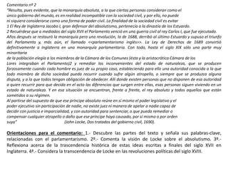 Comentario nº 2
“Resulta, pues evidente, que la monarquía absoluta, a la que ciertas personas consideran como el
único gobierno del mundo, es en realidad incompatible con la sociedad civil, y por ello, no puede
ni siquiera considerarse como una forma de poder civil. La finalidad de la sociedad civil es evitar
1 El Rey de Inglaterra Jacobo I, gran defensor del absolutismo, pertenecía a la dinastía de los Estuardo.
2 Recuérdese que a mediados del siglo XVII el Parlamento venció en una guerra civil al rey Carlos I, que fue ejecutado.
Años después se restauró la monarquía pero una revolución, la de 1688, derribó al último Estuardo y supuso el triunfo
del Parlamento y, más aún, el llamado <<parlamentarismo inglés>>. La Ley de Derechos de 1689 convirtió
definitivamente a Inglaterra en una monarquía parlamentaria. Con todo, hasta el siglo XIX sólo una parte muy
minoritaria
de la población elegía a los miembros de la Cámara de los Comunes (ésta y la aristocrática Cámara de los
Lores integraban el Parlamento)2 y remediar los inconvenientes del estado de naturaleza, que se producen
forzosamente cuando cada hombre es juez de su propio caso, estableciendo para ello una autoridad conocida a la que
todo miembro de dicha sociedad pueda recurrir cuando sufre algún atropello, o siempre que se produzca alguna
disputa, y a la que todos tengan obligación de obedecer. Allí donde existen personas que no disponen de esa autoridad
a quien recurrir para que decida en el acto las diferencias que surgen entre ellas, esas personas siguen viviendo en un
estado de naturaleza. Y en esa situación se encuentran, frente a frente, el rey absoluto y todos aquellos que están
sometidos a su régimen.
Al partirse del supuesto de que ese príncipe absoluto reúne en sí mismo el poder legislativo y el
poder ejecutivo sin participación de nadie, no existe juez ni manera de apelar a nadie capaz de
decidir con justicia e imparcialidad, y con autoridad para sentenciar, o que pueda remediar o
compensar cualquier atropello o daño que ese príncipe haya causado, por sí mismo o por orden
suya” (John Locke, Dos tratados del gobierno civil, 1690).
Orientaciones para el comentario: 1.- Descubre las partes del texto y señala sus palabras-clave,
relacionadas con el parlamentarismo. 2º.- Comenta la visión de Locke sobre el absolutismo. 3º.-
Reflexiona acerca de la trascendencia histórica de estas ideas escritas a finales del siglo XVII en
Inglaterra. 4ª.- Considera la transcendencia de Locke en las revoluciones políticas del siglo XVIII.
 