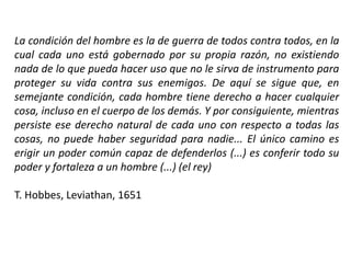 La condición del hombre es la de guerra de todos contra todos, en la
cual cada uno está gobernado por su propia razón, no existiendo
nada de lo que pueda hacer uso que no le sirva de instrumento para
proteger su vida contra sus enemigos. De aquí se sigue que, en
semejante condición, cada hombre tiene derecho a hacer cualquier
cosa, incluso en el cuerpo de los demás. Y por consiguiente, mientras
persiste ese derecho natural de cada uno con respecto a todas las
cosas, no puede haber seguridad para nadie... El único camino es
erigir un poder común capaz de defenderlos (...) es conferir todo su
poder y fortaleza a un hombre (...) (el rey)
T. Hobbes, Leviathan, 1651
 