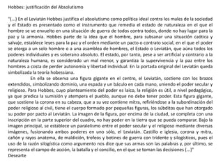 Hobbes: justificación del Absolutismo
"(...) En el Leviatán Hobbes justifica el absolutismo como política ideal contra los males de la sociedad
y el Estado es presentado como el instrumento que remedia el estado de naturaleza en el que el
hombre se ve envuelto en una situación de guerra de todos contra todos, donde no hay lugar para la
paz y la armonía. Hobbes parte de la idea que el hombre, para subsanar una situación caótica y
salvaje, establece leyes para la paz y el orden mediante un pacto o contrato social, en el que el poder
se otorga a un solo hombre o a una asamblea de hombres, el Estado o Leviatán, que aúna todos los
poderes individuales y es soberano absoluto. El estado, por tanto, pese a ser artificial y contrario a la
naturaleza humana, es considerado un mal menor, y garantiza la supervivencia y la paz entre los
hombres a costa de perder autonomía y libertad individual. En la portada original del Leviatán queda
simbolizada la teoría hobessiana.
En ella se observa una figura gigante en el centro, el Leviatán, sostiene con los brazos
extendidos, simbolizando dominio, una espada y un báculo en cada mano, uniendo el poder secular y
religioso. Para Hobbes, cuyo planteamiento del poder es laico, la religión es útil, a nivel pedagógico,
ya que predica la sumisión y atempera el pueblo, aunque no debe tener poder. Esta figura gigante,
que sostiene la corona en su cabeza, que a su vez contiene mitra, refiriéndose a la subordinación del
poder religioso al civil, tiene el cuerpo formado por pequeñas figuras, los súbditos que han otorgado
su poder por pacto al Leviatán. La imagen de la figura, por encima de la ciudad, se completa con una
inscripción en la parte superior del cuadro, no hay poder en la tierra que se pueda comparar. Bajo la
imagen principal, se establece un paralelismo entre el poder secular y el religioso mediante diversas
imágenes, fusionando ambos poderes en uno sólo, el Leviatán. Castillo e iglesia, corona y mitra,
cañón y rayos anatema, de maldición, trofeos y botines de guerra con tridente y silogísticos, pues el
uso de la razón silogística como argumento nos dice que sus armas son las palabras y, por último, se
representa el campo de acción, la batalla y el concilio, en el que se toman las decisiones (...)"
Desearte
 