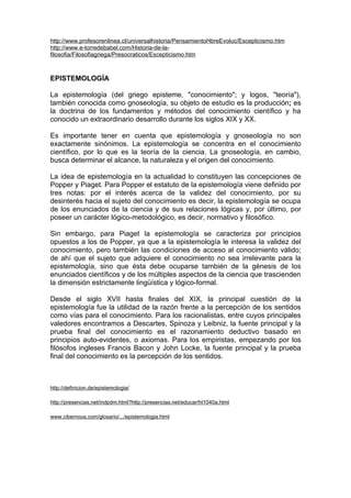 http://www.profesorenlinea.cl/universalhistoria/PensamientoHbreEvoluc/Escepticismo.htm
http://www.e-torredebabel.com/Historia-de-la-
filosofia/Filosofiagriega/Presocraticos/Escepticismo.htm



EPISTEMOLOGÍA

La epistemología (del griego episteme, "conocimiento"; y logos, "teoría"),
también conocida como gnoseología, su objeto de estudio es la producción; es
la doctrina de los fundamentos y métodos del conocimiento científico y ha
conocido un extraordinario desarrollo durante los siglos XIX y XX.

Es importante tener en cuenta que epistemología y gnoseología no son
exactamente sinónimos. La epistemología se concentra en el conocimiento
científico, por lo que es la teoría de la ciencia. La gnoseología, en cambio,
busca determinar el alcance, la naturaleza y el origen del conocimiento.

La idea de epistemología en la actualidad lo constituyen las concepciones de
Popper y Piaget. Para Popper el estatuto de la epistemología viene definido por
tres notas: por el interés acerca de la validez del conocimiento, por su
desinterés hacia el sujeto del conocimiento es decir, la epistemología se ocupa
de los enunciados de la ciencia y de sus relaciones lógicas y, por último, por
poseer un carácter lógico-metodológico, es decir, normativo y filosófico.

Sin embargo, para Piaget la epistemología se caracteriza por principios
opuestos a los de Popper, ya que a la epistemología le interesa la validez del
conocimiento, pero también las condiciones de acceso al conocimiento válido;
de ahí que el sujeto que adquiere el conocimiento no sea irrelevante para la
epistemología, sino que ésta debe ocuparse también de la génesis de los
enunciados científicos y de los múltiples aspectos de la ciencia que trascienden
la dimensión estrictamente lingüística y lógico-formal.

Desde el siglo XVII hasta finales del XIX, la principal cuestión de la
epistemología fue la utilidad de la razón frente a la percepción de los sentidos
como vías para el conocimiento. Para los racionalistas, entre cuyos principales
valedores encontramos a Descartes, Spinoza y Leibniz, la fuente principal y la
prueba final del conocimiento es el razonamiento deductivo basado en
principios auto-evidentes, o axiomas. Para los empiristas, empezando por los
filósofos ingleses Francis Bacon y John Locke, la fuente principal y la prueba
final del conocimiento es la percepción de los sentidos.



http://definicion.de/epistemologia/

http://presencias.net/indpdm.html?http://presencias.net/educar/ht1040a.html

www.cibernous.com/glosario/.../epistemologia.html
 