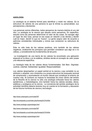 AXIOLOGÍA

La axiología es el sistema formal para identificar y medir los valores. Es la
estructura de valores de una persona la que le brinda su personalidad, sus
percepciones y decisiones.

Las personas somos diferentes, todos pensamos de manera distinta el uno del
otro. La axiología es la ciencia que estudia como pensamos. En específico,
estudia como las personas determinan el valor de las cosas. Es escoger algo
en lugar de otra cosa, pensar en las cosas en relación a las demás y decidir
cuál es mejor, decidir lo que es “bueno”. La gente asigna valor de acuerdo a
patrones consistentes individuales y únicos que componen su estructura de
valores.

Esta no sólo trata de los valores positivos, sino también de los valores
negativos, analizando los principios que permiten considerar que algo es o no
valioso, y considerando los fundamentos de tal juicio.

 La investigación de una teoría de los valores ha encontrado una aplicación
especial en la ética y en la estética, ámbitos donde el concepto de valor posee
una relevancia específica.

La Axiología trata de los valores éticos fundamentales: Del Bien. Dignidad.
Justicia. Libertad. Solidaridad. Igualdad. Responsabilidad.

Los valores desempeñan un papel central en la ciencia y ese cometido no es
arbitrario o añadido, sino inherente a su propia estructura de búsqueda racional
de comprensión y acomodación al mundo natural que constituye el entorno de
nuestra vida. Al contrario se impone la necesidad de incluir dentro del ámbito
de la filosofía de la ciencia no sólo una axiología enfocada hacia los valores
epistémicos, y metodológicos, sino también hacia los valores sociales, éticos,
estéticos y ecológicos en la ciencia. La conciencia del sentido axiológico de la
actividad científica debería tenerse muy en cuenta en la formación y educación
de los futuros hombres de ciencia y tecnología.



http://www.urbanoperu.com/node/307

http://enciclopedia.us.es/index.php/Axiolog%C3%ADa

http://www.axiologic.org/axiologia.html

http://www.urbanoperu.com/node/307

http://enciclopedia.us.es/index.php/Axiolog%C3%ADa

http://www.axiologic.org/axiologia.html
 