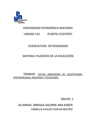 lefttop   UNIVERSIDAD PEDAGÓGICA NACIONAL UNIDAD 153           PLANTEL ECATEPEC LICENCIATURA  EN PEDAGOGÍA MATERIA: FILOSOFÍA DE LA EDUCACIÓN               TRABAJO: TEXTOS ARBITRADOS DE ESCEPTICISMO, EPISTEMOLOGIA, AXIOLOGÍA Y TELEOLOGÍA. GRUPO: 1 ALUMNAS: ARRIAGA AGUIRRE ANA KAREN CARRILLO AVALOS YAVELIN BEATRIZ Escepticismo      Teoría filosófica según la cual no es posible el conocimiento y de todo cabe plantear alguna duda.       Del término griego sképsis (indagación, revisión, duda). El escepticismo niega toda posibilidad de conocer la verdad. Es necesario distinguir el escepticismo como corriente filosófica que surge y se desarrolla en el mundo antiguo (s. IV a.C. - s. II d.C.), y el escepticismo como teoría filosófica, atractiva para muchos filósofos además de los de la corriente citada.      El escepticismo mantiene que no es posible el conocimiento. Del mismo modo que ocurre con el relativismo, cabe ser escéptico de un modo radical o aceptar el escepticismo respecto de ciertas regiones de realidad y la posibilidad de adquirir ciencia o conocimiento respecto de otras. Por ejemplo, se puede ser escéptico en temas de religión (agnóstico) y sin embargo creer en la posibilidad del conocimiento del mundo físico, como ocurre en la actualidad en muchos científicos. En la filosofía presocrática el escepticismo fue una teoría poco aceptada pero también tuvo sus defensores. El movimiento sofista tendía más al relativismo y escepticismo que al objetivismo. Las siguientes tesis del sofista Gorgias expresan de modo rotundo este punto de vista: “nada existe; si algo existe, no puede ser conocido por los hombres; si se puede conocer, no se puede comunicar y explicar a los demás”.  La carga del escepticismo Carl Sagan1987 ¿Qué es el escepticismo? No es nada esotérico. Nos lo encontramos a diario. Cuando compramos un coche usado, si tenemos el mínimo de sensatez, emplearemos algunas habilidades escépticas residuales (las que nos haya dejado nuestra educación). Podrías decir: «Este tipo es de apariencia honesta. Aceptaré lo que me ofrezca.» O podrías decir: «Bueno, he oído que de vez en cuando hay pequeños engaños relacionados con la venta de coches usados, quizá involuntarios por parte del vendedor», y luego hacer algo. Le das unas pataditas a los neumáticos, abres las puertas, miras debajo del capó. (Podrías valorar cómo anda el coche aunque no supieses lo que se supone que tendría que haber debajo del capó, o podrías traerte a un amigo aficionado a la mecánica.) Sabes que se requiere algo de escepticismo, y comprendes por qué. Es desagradable que tengas que estar en desacuerdo con el vendedor de coches usados, o que tengas que hacerle algunas preguntas a las que es reacio a contestar. Hay al menos un pequeño grado de confrontación personal relacionado con la compra de un coche usado y nadie afirma que sea especialmente agradable. Pero existe un buen motivo para ello, porque si no empleas un mínimo de escepticismo, si posees una credulidad absolutamente destrabada, probablemente tendrás que pagar un precio tarde o temprano. Entonces desearás haber hecho una pequeña inversión de escepticismo con anterioridad.  Ahora bien, esto no es algo en lo que tengas que emplear cuatro años de carrera para comprenderlo. Todo el mundo lo comprende. El problema es que los coches usados son una cosa, y los anuncios de televisión y los discursos de presidentes y líderes políticos son otra. Somos escépticos en algunas cosas, pero, desafortunadamente, no en otras.  Por ejemplo, hay un tipo de anuncio de aspirina que revela que el producto de la competencia sólo tiene una cierta cantidad del ingrediente analgésico que los médicos recomiendan (no te dicen cuál es el misterioso ingrediente), mientras que su producto tiene una cantidad dramáticamente superior (de 1,2 a 2 veces más por cada pastilla). Por tanto deberías comprar su producto. Pero ¿por qué no simplemente tomar dos pastillas de la competencia? Nadie te ha dicho que preguntes. No apliques escepticismo en este asunto. No pienses. Compra.  Las afirmaciones de los anuncios comerciales constituyen pequeños engaños. Nos hacen gastar algo más de dinero, o nos inducen a comprar un producto algo inferior. No es tan terrible. Pero considera esto: Tengo aquí el programa de este año de la Expo Whole Life de San Francisco. Veinte mil personas asistieron a la del año pasado. He aquí algunas de las presentaciones: «Tratamientos Alternativos para Enfermos de sida: reconstruirá las defensas naturales y prevendrá crisis del sistema inmunitario-aprende sobre los últimos avances que los medios han ignorado por completo.» Me parece que esa presentación podría causar graves daños. «Cómo las Proteínas Sanguíneas Atrapadas Producen Dolor y Sufrimiento.» «Cristales: ¿Son Talismanes o Piedras?» (Yo tengo mi propia opinión) Dice: «Al igual que un cristal enfoca ondas de sonido y luz para la radio y la televisión» las radios de galena tienen bastante tiempo- «también podría amplificar las vibraciones espirituales del hombre desintonizado». Apuesto a que muy pocos de vosotros estáis desintonizados. O esta otra: «El Retorno de la Diosa, Ritual de Presentación.» Otra: «Sincronicidad, la Experiencia de Reconocimiento.» Esa la da el «Hermano Charles». O, en la siguiente página: «Tú, Saint-Germain, y Cómo Curarse Mediante la Llama Violeta.» Sigue y sigue, con montones de anuncios acerca de las oportunidades (que van desde lo dudoso a lo espurio) disponibles en la Expo Whole Life.  Si tuvieras que bajar a la Tierra en cualquier momento del dominio humano, te encontrarías con un conjunto de sistemas de creencia populares, más o menos similares. Cambian, a veces rápidamente, a veces en una escala de varios años: pero, a veces, sistemas de creencia de este tipo duran muchos miles de años. Al menos unos cuantos están siempre presentes. Creo que es razonable preguntarse por qué. Somos Homo Sapiens. Ésa es nuestra característica diferenciadora, eso de sapiens. Se supone que somos listos. Entonces ¿por qué nos rodea siempre todo ese tema? Bueno, por una parte, muchos de esos sistemas de creencia tratan necesidades humanas reales que no se presentan en nuestra sociedad. Existen necesidades médicas insatisfechas, necesidades espirituales, y necesidades de comunicación con el resto de la comunidad humana. Puede que haya más de esos defectos en nuestra sociedad que en muchas otras de la historia de la humanidad. Por tanto, es razonable para la gente probar y hurgar en varios sistemas de creencia, para ver si ayudan en algo.  Por ejemplo, tomemos una manía de moda: la canalización. Tiene como premisa fundamental, al igual que el espiritualismo, que, cuando morimos, no desaparecemos exactamente, sino que una parte de nosotros continúa. Esa parte, dicen, puede retomar el cuerpo de un humano u otras criaturas en el futuro, y por tanto, personalmente, la muerte pierde mucha amargura para nosotros. Y lo que es más, tenemos una oportunidad, si los argumentos de la canalización son ciertos, de contactar con seres queridos que han muerto.  Hablando personalmente, yo estaría encantado de que la reencarnación fuese cierta. Perdí a mis dos padres en los últimos años, y me encantaría tener una pequeña conversación con ellos, para decirles cómo están los niños y asegurarme de que todo va bien dondequiera que estén. Eso toca algo muy profundo. Pero, al mismo tiempo, y precisamente por esa razón, sé que hay gente que intenta beneficiarse de las vulnerabilidades de los afligidos. Mejor que los espiritualistas y los canalizadores tengan un argumento convincente.  O tomemos la idea de que, pensando mucho sobre formaciones geológicas, podemos decir dónde hay depósitos de mineral o petróleo. Uri Geller afirma eso. Ahora bien, si eres un ejecutivo de una compañía de exploración de mineral o petróleo, tus garbanzos dependen de que encuentres los minerales o el petróleo: por tanto, gastar cantidades triviales de dinero, comparadas con lo que te gastas a menudo en exploración geológica, en este caso para encontrar físicamente los depósitos, no suena tan mal. Podrías caer en la tentación.  O tomemos a los OVNIs, el argumento de que nos están visitando continuamente seres de otros mundos en naves espaciales. Encuentro esto muy emocionante. Al menos es una ruptura con lo ordinario. He empleado una buena cantidad de tiempo en mi vida científica trabajando en el tema de la búsqueda de inteligencia extraterrestre. Piensa cuánto esfuerzo podría ahorrarme si esos tipos están visitándonos. Pero cuando podemos reconocer alguna vulnerabilidad emocional relacionada con una pretensión, es cuando tenemos que hacer los esfuerzos más firmes de escrutinio escéptico. En esa situación es cuando pueden aprovecharse de nosotros.  Cayo Lara expresa su 
escepticismo
 ante la Ley de Economía Sostenible que aprobará el viernes el Consejo de Ministros     MADRID, 23 Nov. (EUROPA PRESS) -     El coordinador federal de Izquierda Unida (IU), Cayo Lara, aseguró hoy que mantiene cierto 
escepticismo
 ante el proyecto de Ley de Economía Sostenible que el Consejo de Ministros aprobará el próximo viernes, tal y como anunció ayer el presidente del Gobierno, José Luis Rodríguez Zapatero.    
Hasta ahora no se sabe el contenido de la ley, pero sí se sabe que en los PGE no se ha metido el diente al fraude fiscal, hay gastos cicateros en I+D+i a pesar de ser algo muy importante para la sostenibilidad y que hay recortes también en políticas sociales
, argumentó Lara en rueda de prensa en la sede de IU.    A su juicio, 
lo que se dice de esta ley, por tanto, no se acompaña con hechos
, lo que le llevó a manifestar su 
escepticismo
 al respecto. Además, aprovechó para criticar los 
grandes actos
 que PSOE y PP están haciendo 
en estos tiempos de crisis
, en referencia concretamente al acto socialista del día de ayer.    Zapatero hizo este anuncio ayer en el acto central 'Nuevas Energías', la campaña iniciada hace un mes por el PSOE para explicar la política económica del Gobierno y recordó que el impulso a la Ley de Economía Sostenible será también el eje de la próxima Conferencia de Presidentes Autonómicos. La vacunación de la gripe A empieza entre el escepticismo de los médicos  • Solo el 30% del personal sanitario y de las fuerzas de seguridad se vacunó contra el virus estacional • Salut trata de convencer a los facultativos de que se inoculen por responsabilidad y para dar ejemplo Expectantes y casi atemorizados por la tremenda relevancia que se ha dado al inicio de la segunda campaña de vacunación antigripal del año, algunos pacientes candidatos se acercaron ayer a sus centros de asistencia primaria (CAP) en busca del pinchazo preventivo de la gripe A. La información publicada y difundida sobre la vacuna no es el factor que les ha llevado a decidir vacunarse. El consejo de sus doctores tiene un peso absoluto en esta historia, y los médicos no dudan en recomendar el preventivo a las personas incluidas en los grupos de riesgo: enfermos crónicos de diabetes, asma o cardiopatías y personas inmunodeprimidas, entre otros.Esos mismos médicos, no obstante, son reticentes a vacunarse contra la gripe A; no es nuevo, ya que suelen rehusar vacunarse de casi todo. Tal vez por eso la consellera de Salut, Marina Geli, se prestó ayer a inyectarse en público una dosis del preventivo. Lo hizo «como médica» y no como política, puntualizó la consellera.GRUPOS DE RIESGO Y ‘DIANA’ La distinción entre grupos de riesgo –los enfermos crónicos susceptibles de empeorar si sufren una gripe– y los grupos diana –sanitarios y personal de seguridad: personas sanas que trabajan en contacto con el público– se ha convertido en un factor fundamental. Los enfermos se apoyan en sus médicos y estos se apoyan en su tradición. «Los médicos no se vacunan nunca. La reticencia histórica de los médicos a vacunarse tiene difícil justificación: no existe una razón científica que la explique», dice Antoni Trilla, epidemiólogo del Hospital Clínic y asesor de Salut. «Los médicos tienden a pensar que las enfermedades no les afectan pero, en este caso, creo que tenemos la obligación ética de vacunarnos», añade.Trilla considera que sería imperdonable que algún facultativo se convirtiera en foco transmisor del virus A, poco grave pero de fácil contagio. Admite que entre este personal pesará la controversia sobre la rapidez con que se ha elaborado la nueva vacuna y una fiabilidad tal vez inferior a lo habitual. «Se vacunarán menos médicos contra la gripe A que contra el virus estacional –concluye–, pero la seguridad de esta vacuna es razonablemente idéntica a la de las demás, a pesar de la rapidez con que se ha hecho». Esa posición no afecta a la confianza que los médicos inspiran en sus pacientes. «Voy a vacunarme porque me lo ha dicho mi médica». «Tengo total confianza en mi médico, y él me ha dicho que me ponga la vacuna». Estas frases, pronunciadas ayer por enfermos con amplio historial clínico que aguardaban su turno en un CAP de Vallcarca (Barcelona), resumen de forma perfecta la posición de la mayoría. Al igual que las autoridades sanitarias citan a las agencias española y europea del medicamento para justificar su defensa de la nueva vacuna, los ciudadanos se están apoyando como nunca en sus médicos para explicar por qué se están vacunando contra la gripe A. Pese al escepticismo de la gente, crece el consumo Estiman que este año las ventas de la canasta básica subirán 1,5% Los pronósticos más negativos que se barajaban hace 12 meses finalmente no se cumplieron y el consumo cerrará 2009 con un alza del 1,5 por ciento. Si se compara con los índices de los últimos años, la cifra puede resultar un poco modesta, aunque supera largamente las expectativas que tenía la mayoría de los analistas y empresarios que auguraban un año con una marcada caída en las ventas de los productos que integran la canasta básica.  Cuando falta un mes y medio para concluir 2009, el cierre positivo del consumo fue anticipado por la consultora CCR en las VIII Jornadas de Consumo y Negocios que organizó la escuela de negocios IAE en su sede de Pilar. En el encuentro, igualmente, se destacó que los datos positivos que ofrece el consumo contrastan con la percepción generalizada de consumidores y empresarios de que la situación económica es mala.  
Hay una diferencia muy grande entre temperatura y sensación térmica en materia económica. Las variables macro y micro tuvieron un comportamiento razonablemente digno frente al contexto internacional, pero entre la gente hay una sensación generalizada de desolación, descontento y desilusión
, señaló Guillermo Oliveto, director general de CCR.  Oliveto explica que el mejor indicador para dar cuenta de esta brecha entre la realidad y la percepción de los consumidores es cuando se le pregunta a la gente cómo evalúa la situación económica del país y la personal. 
En 2007 el 18% de la gente decía que la situación del país era buena, mientras que el porcentaje trepaba al 44% cuando se les preguntaba sobre su actualidad personal. Dos años después la brecha creció diez puntos, lo que puede ser interpretado como que hoy a alguien le está yendo bien, pero que teme que en el futuro su situación económica se vea afectada por los problemas del país
, explicó Oliveto.  Por su parte, Guillermo D?Andrea, del área de Dirección Comercial del IAE, destacó que la sensación generalizada entre los hombres de negocios es que la economía está muy contaminada por la política.  
La competitividad argentina viene cayendo y hoy en la región sólo estamos superando a Venezuela. Está claro que hay problemas muy marcados en la administración pública, pero también hay que reconocer que en la administración privada tampoco se está haciendo todo bien
, señaló D?Andrea.  CRITICAS Y ESCEPTICISMO EN EUROPA POR NUEVAS AUTORIDADES DE LA UEInternacionales | 16:18:00 Bruselas, 20 de noviembre (Télam).- La prensa y una gran mayoría de los políticos europeos criticaron hoy duramente y mostraron su escepticismo ante la elección en la víspera del nuevo Presidente y de la encargada de las Relaciones Exteriores de la Unión Europea (UE), Herman van Rompuy y Catherin Ashton, respectivamente.
Europa elige a don nadies
, 
políticos relativamente desconocidos
, 
perfil bajo
, 
presidente decorativo
, 
escasa experiencia internacional
 o 
mister nadie
 fueron los títulos que eligieron los diarios europeos, entre ellos el alemán Der Spiegel.Por su parte, el copresidente de los eurodiputados Verdes, Daniel Cohn-Bendit, sostuvo mediante un comunicado que 
los líderes europeos han proseguido su trabajo de debilitamiento de las instituciones europeas
.
Han confirmado su opción por un presidente de la Comisión débil (José Manuel Durao Barroso) eligiendo también a un presidente del Consejo insulso y a una Alta Representante de la Política Exterior insignificante
, declaró Cohn-Bendit.Al democristiano Van Rompuy, primer ministro belga, le achacan falta de conocimiento en las relaciones internacionales y un perfil que no da con el de una persona que tenga que negociar con líderes de la talla del presidente estadounidense, Barack Obama, o su homólogo ruso, Dimitri Medvedev.En tanto que la laborista británica Ashton es la encargada de Comercio Exterior de la UE y en su país tan sólo alcanzó la titularidad de la cartera de Educación.La facción Izquierda Unitaria en la Eurocámara criticó que los dos escogidos 
son casi desconocidos para el público en general
 y elevó dudas de que sean capaces de enfrentar la crisis económica, el aumento del paro o la situación en los territorios palestinos o en Afganistán, indicó la agencia de noticias Europa Press.
El problema no es que sean desconocidos hoy, sino que lo sigan siendo mañana. Eso sí será grave y para evitarlo, hace falta voluntad política de hacer Europa
, dijo en un tono menos crítico el secretario general de los socialistas españoles en la Eurocámara, Ramón Jáuregui.A su vez, el secretario general del conservador Partido Popular europeo, Antonio López-Istúriz, comentó que dentro de dos años 
se podrá elegir candidatos de más fuerza
, pero que para la coyuntura era correcta una elección por consenso como la de ayer.A fines de octubre fue aprobado el Tratado de Lisboa, el cual creó los dos cargos ejecutivos mencionados y cambió una serie de medidas para agilizar la toma de decisiones, como la definición por mayoría calificada y no absoluta, como era hasta el momentoEl ex premier británico Tony Blair, su par italianio Massimo D´Allema y el canciller español, Miguel Angel Moratinos, eran otros de los nombres que se mencionaban para los flamantes puestos. (Télam).- http://www.elpatagonico.net/index http://www.lanacion.com.ar/nota.asp?nota_id=1202001 el periódico.com MADRID, 23 Nov. (EUROPA PRESS) - Skeptical Inquirer, vol. 12, otoño de 1987. Javier Echegoyen OlletaEdición en papel: Historia de la Filosofía. Volumen 1: Filosofía Griega. Editorial Edinumen.  EPISTEMOLOGIA   El vocablo epistemología procede del griego (e p i s J e m h ) que significa ciencia (conocimiento) y de logos, tratado; tratado de la ciencia. Viene a ser la teoría, la filosofía de la ciencia. En Inglaterra y Alemania se la utiliza para significar la parte de la lógica llamada Crítica, o también Criteriología; por tanto, conocer su objeto, extensión e importancia. Significa, pues, ciencia del método y causas del conocimiento, especialmente con referencia a sus límites y validez. En sentido más amplio, crítica, discusión o examen de las ciencias, de su valor, de su alcance, etc.  La epistemología, como disciplina filosófica, trata sobre los fundamentos y métodos del conocimiento científico. En la filosofía antigua, principalmente en Platón y Aristóteles, existe ya reflexiones epistemológicas. Algunos autores consideran que su fundador es John Locke (1632-1704), el cual, en su Ensayo del Conocimiento (1690), trata sistemáticamente del origen, esencia y certeza del conocimiento humano; otros sostienen que el auténtico fundador de esta rama filosófica es Enmanuel Kant (1724-1804), puesto que en su Crítica de la Razón Pura da la base del conocimiento científico.  El filólogo e historiador Jan Frans Willems (1793-1846) habló de la Crítica como parte de la filosofía, Ciencia de la existencia, fuentes y criterios de la verdad. Desirve Mercier (1851-1926), quien escribió Teoría del Conocimiento Cierto (1885), Del Fundamento de la Certeza (1889) y Criteriología General o Tratado General de la Certeza (1899), entre otras, sostuvo que la 
verdad es una relación representativa
, pues la verdad está en descubrir la correspondencia de la representación de la mente con el objeto representado. En la criteriología general, aborda la certeza y trata de los problemas fundamentales sobre la certeza: su existencia; y en la criteriología especial o aplicada, examina los casos particulares.  El valor indiscutible de la Criteriología de Mercier está, de todos modos, en haber suscitado un interés vivo y eficaz por el estudio de los diversos y complejos problemas criteriológicos, mostrando que la gnoseología y la epistemología escolásticas pueden realmente hacer frente a la crítica positivista y neokantiana.  James Frederick Ferrier (1808-1864) en su obra Institutes of Metaphysic (1854) expone la doctrina mediante teoremas concatenados y la articula en tres partes:  - Una epistemología, o teoría del saber; - Una gnoseología, o teoría del no saber; y - Una ontología.  Sustenta que toda la construcción se funda en que cierto conocimiento, que todo ser inteligente tiene de sí mismo, es la condición gracias a la cual puede él conocer también las demás cosas.  James Mark Baldwin (1861-1934) pretende entender el término de epistemología, en el sentido del origen, naturaleza y límites del conocimiento, y, gnoseología, como el análisis sistemático de los conceptos empleados por el pensamiento para interpretar el mundo, comprendiendo en ella la crítica del arte de conocer considerando su valor ontológico.  Jakob Friedrich Fries (1773-1843) cree poder reducir la gnoseología y, en general, toda la filosofía a una ciencia de la experiencia sicológica. Su objetivo final era establecer un sistema de filosofía como ciencia evidente, mediante la auto-observación, puesto que, para él, la crítica de la razón es una ciencia experimental que se basa en la auto-conservación. Pero a pesar de este planteamiento sicológico, atribuye al conocimiento un valor objetivo, presuponiendo sin mayor problema que los contenidos síquicos coinciden con el objeto. Combate la distinción entre lo subjetivo y lo objetivo como sicológicamente infundada; el objeto de nuestra intuición es, sin más, el objeto existente.  Otros consideran la gnoseología como una teoría abstracta o a priori del conocimiento (origen, naturaleza y límites de las facultades cognoscitivas), y la epistemología como un estudio a posteriori del conocimiento (análisis de los principios, leyes e hipótesis científicas). Así, Epistemología, acorde con su acepción etimológica, equivaldría a Filosofía de las Ciencias, y, Gnoseología, a criteriología. Jorge Hegel (1770-1831) considera que el conocimiento no puede ser rectificado sino mediante el conocimiento.  El Diccionario Filosófico de Rosental considera que el término epistemología se 
emplea en la filosofía burguesa británica y norteamericana; es menos frecuente en la francesa y alemana
.  La epistemología se diferencia de la teoría del conocimiento o gnoseología que estudia al conocimiento como fenómeno espiritual, pues la epistemología lo trata como resultado de la actividad espiritual, en la diversidad de las ciencias. Es, pues, el estudio de las ciencias en cuanto constituyen realidades que se observan, describen y analizan.  BIBLIOGRAFIA Aubert Jean-Marie, Filosofía de la Naturaleza, Propedéutica para una visión cristiana del mundo, Ed. Herder, Barcelona, 1981  Brehier Emile, Historia de la Filosofía, Ed. Sudamericana, Buenos Aires, 1956  Brugger Walter, Diccionario de Filosofía, Editorial Herder, Barcelona, 1969.  Canguilhem G., El conocimiento de la vida, Ed. Lib. Filosófica, París, 1965.  Canguilhem G., Sobre una epistemología concordataria, en homenaje a G. Bachelard, P.U.F., París 1957.  Colli Giorgio, El Nacimiento de la Filosofía, Gráfica Diamante, Barcelona, 1980.  Danto Arthur C., Qué es filosofía, Ed. Alianza, Madrid, 1976  De Vries Josef, Teoría del conocimiento del materialismo dialéctico, Ed. El Mensajero del Sagrado Corazón de Jesús, Bilbao, 1960.  TELEOLOGÍA. El término teleología proviene de los dos términos griegos Télos (fin, meta, propósito) y Lógos (razón, explicación). Así pues, teleología puede ser traducido como «razón de algo en función de su fin», o «la explicación que se sirve de propósitos o fines». El carácter teleológico de un suceso se opone a su carácter aleatorio. no podemos deducir que teleológico y necesario (en su acepción epistemológica de legaliforme), sean coincidentes. lo teleológico es compatible en cierto grado con la indeterminación, aunque un suceso o proceso teleológico no es, en sí mismo y en relación a su fin, indeterminado. De ahí que en ocasiones se haya hablado de distinguir dos tipos de necesidad: la necesidad física y la necesidad teleológica. La teleología se dice de la acción humana y, así, de los denominados proyectos, planes, decisiones futuras, objetivos globales vitales, etc. En este caso, el carácter teleológico de un suceso o acontecimiento (la acción humana) cumple las notas anteriormente mencionadas: la acción teleológica no es la acción arbitraria, la que responde a intenciones momentáneas, a caprichos o deseos del momento sin ninguna articulación superior; por el contrario, responde a una intencionalidad (fin), conscientemente explicitada, del agente y articulada generalmente dentro de un sistema teleológico (fines últimos e intermedios) que constituyen su proyecto vital. Según Aristóteles, se necesitaban para explicar exhaustivamente un fenómeno, hay dos que nos interesa especialmente destacar en relación a la cuestión que nos ocupa, a saber: la causa eficiente y la final. La causa eficiente la constituye el agente (o agentes) que en su acción (interacción) determinaron el suceso actual a explicar, y corresponde a lo que usualmente hoy entendemos como causa en sentido estricto. La causa final, por su parte, la constituye el fin (o meta) al que el suceso se halla destinado. Esta diferenciación es importante, dado que ha venido a constituirse históricamente en dos modelos paradigmáticos de explicación de la naturaleza, con sus respectivas ontologías: el modelo casualista (con su respectiva ontología de individuos, sucesos y relaciones liguliformes entre los mismos, ajena por completo a postular propósitos o finalidades en lo que acontece) y el modelo finalista (que asume sólo parcialmente el modelo causa lista, esto es, sin el postulado de cierre ontológico según el cual «eso es todo lo que hay»). Mientras para Aristóteles, familiarizado principalmente con la explicación de los fenómenos biológicos y sociales, ninguna explicación natural podía considerarse satisfactoria, de no enunciar sus cuatro causas, a partir de Galileo el recurso a la explicación finalista se considerará un error metodológico y un obstáculo en la investigación de la naturaleza. Resumiendo, el modelo finalista no niega el modelo explicativo causalista, sino que lo subsume. Lo que no se acepta es que la explicación por causas eficientes se constituya en un principio metodológico y ontológico absoluto. Teleológico y Teleología aparecen también asociadas a problemas relacionados con la Filosofía Práctica o /Ética. El criterio teleológico hace imposible el aprendizaje moral. Las normas y valores morales deben ser aprendidos. Sin embargo, si siguiésemos una concepción teleológica, el aprendizaje de lo que es moralmente correcto se haría imposible, dado que no pueden preverse todas las circunstancias en las que la otra persona deberá actuar, ni tampoco los resultados de sus acciones posibles, por lo dicho anteriormente. Por otro lado, una regla general como «actúa de modo que aumentes al máximo el beneficio o utilidad esperada», se haría inoperante en la práctica. A falta de una regla a priori que me indique lo que es bueno o malo hacer, podría confundir mis intereses personales con lo que es moralmente correcto hacer. El criterio teleológico pone en peligro el principio de cooperación en el que se basa toda la vida social. Y esto básicamente porque, en unos casos, es preciso actuar sin necesidad de conocer las intenciones de las demás personas; y en otros, es preciso poder confiar en que los otros actuarán de una forma concreta. La vida social sólo es posible si cada individuo espera que los demás vayan a comportarse o a respetar ciertos principios, normas o convenciones con carácter general, y no que vayan a comportarse según estimaciones de consecuencias. . El criterio teleológico carece de una escala de valores humanos. Según las Éticas Teleológicas, como no hay actos buenos o malos en sí, sino dependientes de las circunstancias y de las consecuencias, no hay derechos inviolables. Y esto parece llevarnos inexorablemente a la conclusión de que, en ciertas circunstancias, podría considerarse legitimado el sacrificio de los intereses (o de los /derechos fundamentales, como el de la vida o la libertad) de algunas minorías, en función de considerar los intereses de ciertas mayorías más deseables en general. http://es.shvoong.com/humanities/265786-la-teleolog%C3%ADa-arist%C3%B3telica/ http://www.elalmanaque.com/religion/lex-relig/teleologia.htm http://galetel.webcindario.com/id90.htm AXIOLOGÍA. “La axiología es el sistema formal para identificar y medir los valores. Es la estructura de valores de una persona la que le brinda su personalidad, sus percepciones y decisiones.” El Dr. Robert S. Hartman desarrolló la ciencia de la Axiología entre 1930 y 1973; era un matemático y filósofo que dedicó su vida a entender como piensan las personas. Nació en Alemania en tiempos de Hitler y salió exiliado al verse perseguido por los Nazis. Se postuló una pregunta importante: ¿Porqué la gente es tan buena para organizar el mal pero tan mala para organizar el bien?”. Creía que el hombre se había desarrollado de manera asimétrica, su conocimiento del mundo había rebasado el conocimiento de sí mismo.Desarrolló un sistema basado en la lógica que indica cuáles son los patrones de pensamiento de las personas. El sistema se ha probado contra las normas de validez, consistencia, discriminación y valor, y tiene autorización de parte de la EEOC (U.S. Equal Employment Opportunity Commission) como una herramienta que fielmente refleja los procesos de toma de decisión y valuación.Hartman fue profesor en Harvard, Yale, La Universidad de Tennessee y la UNAM en México. En 1973 recibió la nominación al Premio Nóbel por la Paz por su trabajo con los procesos humanos de decisión.Al morir Hartman en 1973, uno de sus alumnos, Wayne Carpenter comenzó a desarrollar modelos axiológicos. Sus modelos se han aplicado a ventas, administración, servicio a clientes, innovación, educación, desarrollo personal y otras áreas específicas. Ha dedicado su vida a construir un camino para la aplicación de la axiología en la solución de problemas cotidianos, tanto para personas como para organizaciones. El marxismo enfoca la teoría de los valores reconociendo, en primer lugar, el carácter objetivo de los valores sociales, científicos, morales, estéticos, &c; en segundo lugar, negando el carácter extrahistórico de los mismos, viéndolos en dependencia de las condiciones históricas, de las relaciones de clase, &c.; en tercer lugar, teniendo en cuenta la correlación dialéctica de los aspectos relativo y absoluto en el desarrollo de los valores.  Desde el punto de vista del marxismo, el valor supremo es el hombre, la felicidad humana y la libertad alcanzables en la lucha contra todas las formas de opresión y mediante la edificación de la sociedad comunista. Actualmente, en la serie de importantes problemas de la filosofía materialista científica, figura el de investigar la teoría de los valores y someter a crítica la axiologia burguesa. La axiología no sólo trata de los valores positivos, sino también de los valores negativos, analizando los principios que permiten considerar que algo es o no valioso, y considerando los fundamentos de tal juicio. La investigación de una teoría de los valores ha encontrado una aplicación especial en la ética y en la estética, ámbitos donde el concepto de valor posee una relevancia específica. Algunos filósofos como los alemanes Heinrich Rickert o Max Scheler han realizado diferentes propuestas para elaborar una jerarquía adecuada de los valores. En este sentido, puede hablarse de una ‘ética axiológica’, que fue desarrollada, principalmente, por el propio Scheler HYPERLINK 
http://www.urbanoperu.com/node/307
  
_edn2
  
_ednref2
 [ii] y Nicolai Hartmann HYPERLINK 
http://www.urbanoperu.com/node/307
  
_edn3
  
_ednref3
 [iii].   Desde el punto de vista ético, la axiología es una de las dos ramas principales de la Ética normativa  HYPERLINK 
http://www.urbanoperu.com/node/307
  
_edn4
  
_ednref4
 [iv]junto con la deontología HYPERLINK 
http://www.urbanoperu.com/node/307
  
_edn5
  
_ednref5
 [v].   El estudio griego culmina con el desarrollo de un sistema de valores. Los valores pueden ser objetivos o subjetivos. Ejemplos de valores objetivos incluyen el bien, la verdad o la belleza, siendo finalidades ellos mismos. Se consideran valores subjetivos, en cambio, cuando estos representan un medio para llegar a un fin (en la mayoría de los casos caracterizados por un deseo personal). Además, los valores pueden ser fijos (permanentes) o dinámicos (cambiantes). Los valores también pueden diferenciarse a base de su grado de importancia y pueden ser conceptualizados en términos de una jerarquía, en cuyo caso algunos poseerán una posición más alta que otros.  La Axiología trata de los siguientes temas: Del Valor: de los valores éticos fundamentales: Del Bien. Dignidad. Justicia. Libertad. Solidaridad. Igualdad. Responsabilidad. Axiología jurídica. La Axiología jurídica trata el problema de los valores jurídicos, es decir, dilucida sobre cuáles sean los valores que harán correcto un modelo de Derecho o que primarán a la hora de elaborar o aplicar el derecho. De todos los valores del Derecho el más importante es el de 
justicia
; tiene tanta importancia que algunos autores designan a la axiología jurídica como Teoría de la Justicia. A manera de resumen Los valores desempeñan un papel central en la ciencia y ese cometido no es arbitrario o añadido, sino inherente a su propia estructura de búsqueda racional de comprensión y acomodación al mundo natural que constituye el entorno de nuestra vida. Al contrario se impone la necesidad de incluir dentro del ámbito de la filosofía de la ciencia no sólo una axiología enfocada hacia los valores epistémicos, y metodológicos, sino también hacia los valores sociales, éticos, estéticos y ecológicos en la ciencia.  La conciencia del sentido axiológico de la actividad científica debería tenerse muy en cuenta en la formación y educación de los futuros hombres de ciencia y tecnología. En ningún contexto como en el educativo es indispensable la normalización, en ningún contexto fracasa tanto la idea de Feyerabend de 
todo vale
. Puesto que la enseñanza de la ciencia es condición necesaria para la reproducción y el mejor desarrollo del conocimiento científico, sería un error ignorar los valores que rigen esta fase de la educación científica: orden, claridad, capacidad argumentativa, potenciación del espíritu crítico, modestia intelectual, respeto por la dignidad humana, interés por ayudar a solucionar los problemas más graves de su propia sociedad y respeto por el medio ambiente, son entre otros, valores que deben empezar a desarrollarse sobretodo en la universidad.  Una filosofía de la ciencia capaz de conscientizar sobre la necesidad de humanizar la actividad científica en un mundo donde priman los medios sobre los fines, y donde la ciencia ya no es la búsqueda desinteresada del saber, sino también la búsqueda del saber con intenciones mercantilistas y politiqueras para dominar, controlar y ganar. http://www.axiologic.org/axiologia.html http://www.axiologia.com/ http://benedictovidalruiz.bligoo.com/content/view/95160 364515-222995                                    ARRIAGA AGUIRRE ANA KAREN                              GRUPO: 1 CUADRO CQA. UNIDAD II CONOZCOQUIERO APRENDERAPRENDÍAhora conozco diversos conceptos, como escepticismo, epistemología, teleología y axiología.Redactar una carta, una receta y un ensayo.El saber cómo explicar mejor mis ideas sin trabarme tanto, y que el grupo me entienda.Saber cómo diferenciar el conocimiento de la práctica.Utilizar diversos métodos para entender mejor una lectura.Aplicar la filosofía en la vida diaria.Además que aprendí como expresarme frente al salón de clases.Hacer un blog en internet.Conceptos adquiridos que ahora ya conozco.La aplicación de estos.Investigar en fuentes seguras para lograr un ensayo.Poner en práctica mi lectura para seleccionar diversos textos.Tener una comparación de alguna persona escéptica, además de dirigirle una carta, recibiendo una respuesta. -225250-179795                         CARRILLO AVALOS YAVELIN BEATRIZ                                        GRUPO: 1. CONOZCOQUIERO APRENDERAPRENDIAlgunas de las características de la epistemología como tal.Definición de empirismo o conocimiento empírico.Algunos de los campos de aplicación.Como ye n qué momento puedo aplicar el empirismo.Que es el escepticismo.Distinguir los diferentes enfoques como el racionalismo, etc.Diferenciar el conocimiento de la práctica.En que me puede ayudar esto para mi carrera.Cual es su campo de aplicación de cada uno de los conceptos retomados en clase.Adquirir conceptos en mi vocabulario no conocidos y su significado.Resolución de problemas éticos en la educación.Revisar y obtener información extraída de Internet y algunas otras fuentes de informaciónLas definiciones de las palabras retomadas en clase.El campo de aplicación de cada una de estas.En qué momento las puedo emplear dentro del marco de la educación.Sus etimologías.Investigar de una forma precisa y clara.Adquirí conocimiento de la naturaleza y la cultura de nuestro país y nuestra gente que nos rodea.Identificar una persona escéptica.Sus características de la misma persona.Distinciones de diferentes enfoques y puntos de vista. Estribor Estribor es en un barco, y en cualquier medio de transporte en el agua, el lado derecho en el sentido de la marcha o, más exactamente, el lado derecho mirando hacia proa (la parte delantera del barco). El lado izquierdo se denomina babor. El motivo de que en los barcos se le den a los dos lados nombres diferentes a derecha e izquierda es para evitar confusiones, ya que los tripulantes se mueven hacia adelante y hacia atrás, y el tripulante que mira hacia atrás hablará de la derecha refiréndose a la izquierda, y viceversa. Al denominarse los lados de la forma antes descrita, no hay confusión posible. La palabra estribor procede del idioma noruego – o mejor el nórdico antiguo, el idioma de los vikingos; stýri = timón, borða = plancha de madera; 
lado del timón
. En las antiguas barcas de remo no existían aún los timones fijos en la parte central posterior, por lo que el timonel usaba un remo con una pala especialmente grande para dirigir la embarcación. Esto lo hacía hundiendo el remo en el agua por el lado derecho de la barca. De ahí que se llamase la derecha el 
lado del timón
. Existe otra versión más antigua del origen que habla de que los primeros navegantes del mundo, los fenicios (básicamente los cananitas biblicos), cuando salían desde las costas del oriente próximo (del actual Israel) a explorar el Mediterráneo ponían en la 
borda de la estrella
 la estrella polar y cuando deseaban volver a casa la ponían en la borda opuesta, babor (que en inglés, así cómo en muchos otros idiomas, aún se denomina 
Port
, 
puerto
) Sentido (percepción) Los sentidos son el mecanismo fisiológico de la percepción. El estudio y clasificación de lo sentidos se lleva cabo por muchas ciencias, sobre todo las neurociencias, la psicología cognitiva y la filosofía de la percepción Cuadro de Jan Steen en el que concurren los sentidos Sentido de la vista o de la visión: es la capacidad de detectar la energía electromagnética dentro de la luz visible por el ojo e interpretar por el cerebro la imagen como vista. Existe desacuerdo de si constituye uno, dos o tres sentidos distintos, dado que diversos receptores son responsables de la percepción del color (frecuencia de la luz) y el brillo (energía de la luz). Algunos discuten que la percepción de la profundidad también constituye un sentido, pero se conoce que esto es realmente una función post-sensorial cognitiva derivada de tener visión. Sentido del gusto o de sabor: es uno de los dos sentidos químicos del cuerpo. Es bien sabido que existen por lo menos cuatro tipos de gustos o receptores en la lengua y por lo tanto, como es de esperar, son los anatomistas los que discuten si éstos constituyen cuatro o más sentidos, dado que cada receptor transporta la información a una región  ligeramente diferente del cerebro. Los cuatro receptores bien conocidos detectaron el dulce, el salado, el amargo, y el ácido, aunque los receptores para dulce y amargo no se han identificado definitivamente. Un quinto receptor para una sensación llamada umami, fue descrita por primera vez en 1908 y su existencia confirmada en el año 2000. El receptor del umami detecta el aminoácido glutamato, un sabor encontrado comúnmente en carne, y en condimentaciones artificiales tales como glutamato monosódico. Parcela Una parcela es, en la terminología empleada en el planeamiento urbanístico, una superficie de terreno legalmente conformada o dividida, que puede ser soporte de aprovechamiento en las condiciones previstas en la normativa urbanística[1 Conexión El término conexión puede referirse a: En matemáticas, la conexión es una manera de especificar la diferenciación covariante en una variedad diferenciable. También puede referirse a la conexidad de un espacio topológico. Conexión fue un programa producido y transmitido por MTV Latinoamérica entre 2000 y 2002. En telecomunicaciones, se refiere al enlace que se establece entre el emisor y el receptor a través del que se envía el mensaje. Comunmente puede referirese al tipo de enlace: ¿Cuál es tu conexión? ADSL, Red telefónica conmutada o RTB, RDSI, etc. Senda Es un camino rural peatonal estrecho. Antiguamente servía para comunicar las aldeas a pie o en burro. Actualmente se usa junto con otros caminos rurales formando rutas para practicar turismo activo: bicicleta y senderismo. Azar El azar es una cualidad presente en diversos fenómenos que se caracterizan por no mostrar una causa, orden o finalidad aparente. Dependiendo del ámbito al que se aplique, podemos distinguir tres tipos de azar: Azar como encuentro accidental. Esta situación se considera azar porque los procesos que coinciden son independientes, no hay relación causal entre ellos, aunque cada uno tenga una causa que actúe de modo necesario. Así, un tiesto cae por una causa necesaria, la gravedad; pero es azaroso que en su trayectoria coincida con un viandante. Azar en los modelos científicos: En los modelos de la física pueden incluir procesos deterministas, como pueden ser las leyes de la mecánica clásica; y también procesos azarosos, en que no se puede determinar de antemano cuál será el suceso siguiente, como sucede en la desintegración de un núcleo radiactivo concreto (esta dinámica, azarosa, es intrínseca a los procesos que estudia la mecánica cuántica). Dentro de los procesos deterministas, también se da el azar en la dinámica de sistemas complejos impredecibles, también conocidos como sistemas caóticos. Confinamiento inercial El confinamiento inercial de fusión que emplea laseres ha progresado velozmente en los años 1970 y comienzos de los años 1980 hasta el punto de disponer de unos cuantos pulsos para fusionar un objetivo con diez millones de kilojoules. En la ilustración se puede ver un laser 10 beam LLNL NOVA, mostrado en 1984. Esta instalación viene a suplir el viejo proyecto de su predecesor, el laser Shiva. El confinamiento inercial consiste en conseguir las condiciones necesarias para que se produzca la fusión nuclear dotando a las partículas del combustible de la cantidad de movimiento necesaria para que con el choque de las mismas se venza la barrera culombiana y así se pueda producir la reacción nuclear de fusión. 