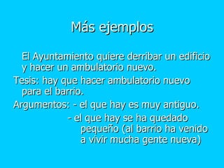 Más ejemplos El Ayuntamiento quiere derribar un edificio y hacer un ambulatorio nuevo.  Tesis: hay que hacer ambulatorio nuevo para el barrio. Argumentos: - el que hay es muy antiguo.   - el que hay se ha quedado  pequeño (al barrio ha venido  a vivir mucha gente nueva) 