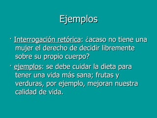 ·  Interrogación retórica : ¿acaso no tiene una mujer el derecho de decidir libremente sobre su propio cuerpo? ·  ejemplos : se debe cuidar la dieta para tener una vida más sana; frutas y verduras, por ejemplo, mejoran nuestra calidad de vida.  Ejemplos 