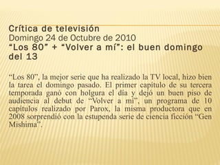 Crítica de televisión Domingo 24 de Octubre de 2010 “Los 80” + “Volver a mí”: el buen domingo del 13 “ Los 80”, la mejor serie que ha realizado la TV local, hizo bien la tarea el domingo pasado. El primer capítulo de su tercera temporada ganó con holgura el día y dejó un buen piso de audiencia al debut de “Volver a mí”, un programa de 10 capítulos realizado por Parox, la misma productora que en 2008 sorprendió con la estupenda serie de ciencia ficción “Gen Mishima”. 