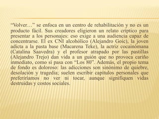 “ Volver…” se enfoca en un centro de rehabilitación y no es un producto fácil. Sus creadores eligieron un relato críptico para presentar a los personajes: eso exige a una audiencia capaz de concentrarse. El ex CNI alcohólico (Alejandro Goic), la joven adicta a la pasta base (Macarena Teke), la actriz cocainómana (Catalina Saavedra) y el profesor atrapado por las pastillas (Alejandro Trejo) dan vida a un guión que no provoca cariño inmediato, como sí pasa con “Los 80”. Además, el propio tema de fondo es doloroso: las adicciones son sinónimo de quiebre, desolación y tragedia; suelen escribir capítulos personales que preferiríamos no ver ni tocar, aunque signifiquen vidas destruidas y costos sociales. 