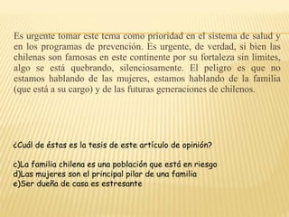 Es urgente tomar este tema como prioridad en el sistema de salud y en los programas de prevención. Es urgente, de verdad, si bien las chilenas son famosas en este continente por su fortaleza sin límites, algo se está quebrando, silenciosamente. El peligro es que no estamos hablando de las mujeres, estamos hablando de la familia (que está a su cargo) y de las futuras generaciones de chilenos. ¿Cuál de éstas es la tesis de este artículo de opinión? La familia chilena es una población que está en riesgo Las mujeres son el principal pilar de una familia Ser dueña de casa es estresante 
