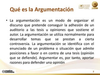Qué es la Argumentación
• La argumentación es un modo de organizar el
  discurso que pretende conseguir la adhesión de un
...