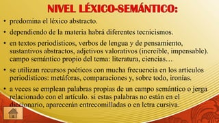 • predomina el léxico abstracto.
• dependiendo de la materia habrá diferentes tecnicismos.
• en textos periodísticos, verbos de lengua y de pensamiento,
  sustantivos abstractos, adjetivos valorativos (increíble, impensable).
  campo semántico propio del tema: literatura, ciencias…
• se utilizan recursos poéticos con mucha frecuencia en los artículos
  periodísticos: metáforas, comparaciones y, sobre todo, ironías.
• a veces se emplean palabras propias de un campo semántico o jerga
  relacionado con el artículo. si estas palabras no están en el
  diccionario, aparecerán entrecomilladas o en letra cursiva.
 